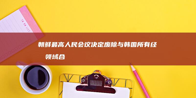 朝鲜最高人民会议决定废除与韩国所有经济领域合作协议，此举会产生哪些影响？